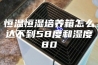 恒温恒湿培养箱怎么达不到58度和湿度80