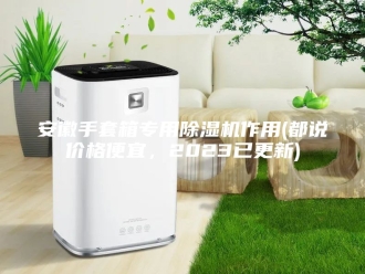 行业新闻安徽手套箱专用除湿机作用(都说价格便宜，2023已更新)