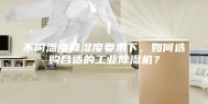 不同温度和湿度要求下，如何选购合适的工业除湿机？