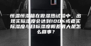 恒温恒湿箱在做湿热试验中，出现实际湿度会达到100%或者实际湿度与目标湿度相差很大是怎么回事？