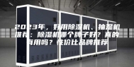 2023年，好用除湿机、抽湿机推荐：除湿机哪个牌子好？真的有用吗？性价比品牌推荐