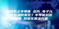 如何防止半导体 芯片 电子元器件防潮防氧化？半导体封装的防潮 防氧化解决方案